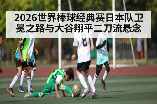 2026世界棒球经典赛日本队卫冕之路与大谷翔平二刀流悬念