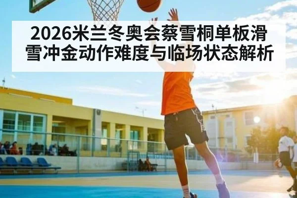 2026米兰冬奥会蔡雪桐单板滑雪冲金动作难度与临场状态解析